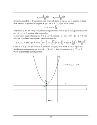 165
Asimismo, cuando la parábola corta en un solo punto al eje x, o sea es tangente al eje de
las x. Es decir la parábola es tangente al eje x en , donde:
Finálmente, si , entonces la parábola no corta al eje de las x, pues la ecuación:
x2
+ x + no tiene soluciones reales.
Es más vamos a demostrar que si entonces y = f(x) = x2
+ x + > 0, para
todo . En efecto, completando cuadrados nos queda:
Como: , entonces: .( Vea la figura 12).
Similarmente se demuestra que si , entonces:
. (Ejercicio) (Vea la figura 13).
x
y
V
F
L
2
min 0y x x y x R        
Fig. 12
ymin
 