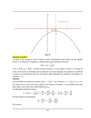 166
-4.5
-4
-3.5
-3
-2.5
-2
-1.5
-1
-0.5
0.5
1
1.5
2
2.5
x
y
2
max 0y x x y      
L
F
Vymax
Fig. 13
Ejercicio resuelto 6
La altura h que alcanza un móvil cuando se lanza verticalmente hacia arriba con una rapidez
inicial Vo al transcurrir t segundos es: (Suponemos no hay resistencia del aire)
ℎ
Si . a) Halle la altura máxima a la que llegará el móvil y el tiempo de
vuelo. b) En Física se demuestra que la pendiente de la recta tangente en un punto de la parábola
es igual a la velocidad del móvil en ese instante. Halle mediante este método la velocidad en el
instante t = 2 s.
Solución
a) Escribiendo la ecuación en la forma: ℎ . Tenemos: .
De manera que la curva que rige la altura h con respecto al tiempo t es una parábola que abre
hacia abajo, y por tanto tiene sentido hablar de hmax.
Completando cuadrados tenemos:
ℎ
Se trata entonces de la parábola:
Por lo tanto:
 