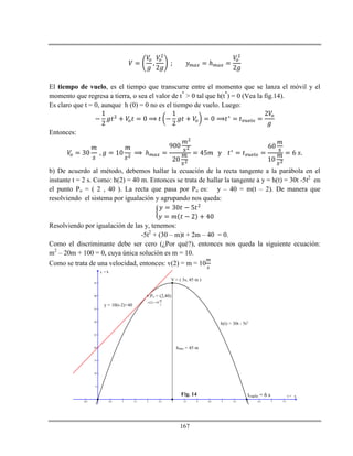 167
ℎ
El tiempo de vuelo, es el tiempo que transcurre entre el momento que se lanza el móvil y el
momento que regresa a tierra, o sea el valor de t*
> 0 tal que h(t*
) = 0 (Vea la fig.14).
Es claro que t = 0, aunque h (0) = 0 no es el tiempo de vuelo. Luego:
Entonces:
ℎ
b) De acuerdo al método, debemos hallar la ecuación de la recta tangente a la parábola en el
instante t = 2 s. Como: h(2) = 40 m. Entonces se trata de hallar la tangente a y = h(t) = 30t -5t2
en
el punto Po = ( 2 , 40 ). La recta que pasa por Po es: y – 40 = m(t – 2). De manera que
resolviendo el sistema por igualación y agrupando nos queda:
Resolviendo por igualación de las y, tenemos:
-5t2
+ (30 – m)t + 2m – 40 = 0.
Como el discriminante debe ser cero (¿Por qué?), entonces nos queda la siguiente ecuación:
m2
– 20m + 100 = 0, cuya única solución es m = 10.
Como se trata de una velocidad, entonces: v(2) = m = 10
-0.5 0.5 1 1.5 2 2.5 3 3.5 4 4.5 5 5.5 6 6.5 7 7.5
5
10
15
20
25
30
35
40
45
x
y
hmax = 45 m
V = ( 3s, 45 m )
tvuelo = 6 s
h(t) = 30t - 5t2
= h
t =
y = 10(t-2)+40
Po = (2,40)
(2) 10
m
v
s

Fig. 14
 