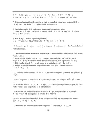 169
d) V = ( 0 , 0 ) y pasa por ( -4 , 2 ); e) V = ( -3 , 7 ) y L: x = -4; f) F = ( 0 , 5/2 ) y
V = ( 0 , -1/2 ); g) F = ( -7/3 , -6 ) y L: x = 1/3; h) V = ( ½ , -5 ) y pasa por ( 3/2 , -29/5 ).
7) Determine la ecuación de la parábola cuyo eje es paralelo al eje de las y, pasa por ( 2 , 0 ),
( 6 , 0 ) y ( 0 , 6 ). Halla V, F, L y la ecuación de su eje focal.
8) Escriba la ecuación de la parábola en cada uno de los siguientes casos:
a) F = ( e , 0 ) y V = ( d , 0 ) con d < e; b) idem con d > e; c) F = ( 0 , e ) y V = ( 0 , d ) con
d < e; d) idem con d > e.
9) Halle V, F y L, para las siguientes parábolas:
a) (y – 7)2
=20(x + 3); b) 3y2
+16x +36y + 92 = 0; c) x2
– x – y + 6 = 0.
10) Demuestre que la recta: es tangente a la parábola: . Además halle el
punto de contacto.
11) Denominamos radio focal de un punto P = ( x , y ) de la parábola, a la distancia de P al foco
F de la parábola.
a) Demuestre que el radio focal de P = ( x , y ) para la parábola:( y – k )2
= 4a( x – h ) es:
r(P) = ℎ b) Halle los puntos de radio focal igual a 30 de la parábola: y2
= 64x;
c) Halle el radio focal de P = ( x , y ), punto de la parábola: (x – h )2
=4a( y – k );
d) Aplique lo anterior para hallar los puntos de radio focal igual a 20 en la parábola:
( x – 2 )2
= 8( y – 3 ).
12) ¿ Para qué valores de m es y = mx + 2 : a) secante, b) tangente, c) exterior a la parábola y2
= 4x?.
13) Halle los puntos de intersección de la parábola: y2
= 24x con la elipse: 10x2
+ 4y2
= 1000.
14) Se dan los puntos: ( -1 , 2 ), ( 1 , -1 ) y ( 2 , 1 ). Obtenga una parábola que pase por estos
puntos y su eje focal sea paralelo al: a) eje x; b) eje y.
15) Demuestre que la circunferencia de centro ( h , k ) que pasa por el foco de la parábola:
(x – h )2
= 4a(y – k), es tangente a la directriz de la parábola.
16) Halle la ecuación de la parábola de eje focal paralelo al eje x y que pasa por los puntos:
( 3/2 , -1 ), ( 0 , 5 ) y ( -6 , -7 ).
17) Demuestre que la ecuación de la recta tangente a x2
= 4ay en Po = ( xo , yo ) es:
 