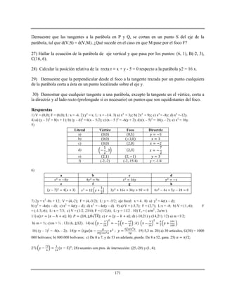 171
Demuestre que las tangentes a la parábola en P y Q, se cortan en un punto S del eje de la
parábola, tal que d(V,S) = d(V,M). ¿Qué sucede en el caso en que M pase por el foco F?
27) Hallar la ecuación de la parábola de eje vertical y que pasa por los puntos: (6, 1), B(-2, 3),
C(16, 6).
28) Calcular la posición relativa de la recta r ≡ x + y - 5 = 0 respecto a la parábola y2 = 16 x.
29) Demuestre que la perpendicular desde el foco a la tangente trazada por un punto cualquiera
de la parábola corta a ésta en un punto localizado sobre el eje y.
30) Demostrar que cualquier tangente a una parábola, excepto la tangente en el vértice, corta a
la directriz y al lado recto (prolongado si es necesario) en puntos que son equidistantes del foco.
Respuestas
1) V = (0,0); F = (6,0); L: x = -6. 2) y2
= x; L: x = -1/4. 3) a) x2
= 3y; b) 2x2
= 9y; c) x2
= -8y; d) x2
=-12y.
4) a) (y – 3)2
= 8(x + 1); b) (y – 6)2
= 6(x – 5/2); c) (x – 5 )2
= -6(y + 2); d) (x – 5)2
= 16(y – 2); e) x2
= 16y.
5)
Literal Vértice Foco Directriz
a)
b)
c)
d)
e)
f) (-2,-2) (-2,-15/4) y = -1/4
6)
a b c d
e f g h
7) 2y = x2
-8x + 12; V = (4,-2); F = (4,-3/2); L: y = -5/2; eje focal: x = 4. 8) a) y2
= 4e(x – d);
b) y2
= -4e(x – d); c) x2
= 4e(y – d); d) x2
= - 4e(y – d). 9) a) V = (-3,7); F = (2,7); L:x = -8; b) V = (1,-6); F
= (-1/3,-6); L: x = 7/3; c) V = (1/2, 23/4); F = (1/2,6); L: y = 11/2 . 10) To = ( a/m2
, 2a/m ).
11) ℎ ; c) ; d) (-10,21) y (14,21). 12) a) m <1/2;
b) m = ½; c) m > ½ . 13) (6, . 14) a) .
16) (y – 1)2
= -8(x – 2); 18) . 19) 5,3 m. 20) a) 30 artículos, G(30) = 1000
000 bolívares; b) 800 000 bolívares; c) De 0 a 7, y de 53 en adelante, pierde. De 8 a 52, gana. 25) ;
27) ; 28) secantes con ptos. de intersección: (25,-20) y (1, 4);
 