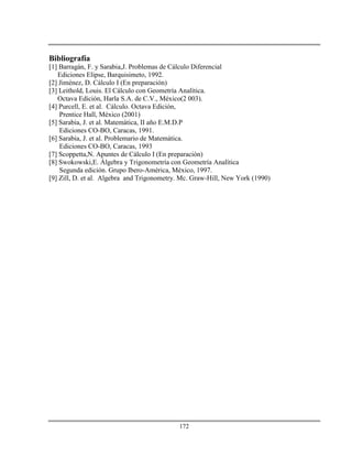 172
Bibliografía
[1] Barragán, F. y Sarabia,J. Problemas de Cálculo Diferencial
Ediciones Elipse, Barquisimeto, 1992.
[2] Jiménez, D. Cálculo I (En preparación)
[3] Leithold, Louis. El Cálculo con Geometría Analítica.
Octava Edición, Harla S.A. de C.V., México(2 003).
[4] Purcell, E. et al. Cálculo. Octava Edición,
Prentice Hall, México (2001)
[5] Sarabia, J. et al. Matemática, II año E.M.D.P
Ediciones CO-BO, Caracas, 1991.
[6] Sarabia, J. et al. Problemario de Matemática.
Ediciones CO-BO, Caracas, 1993
[7] Scoppetta,N. Apuntes de Cálculo I (En preparación)
[8] Swokowski,E. Álgebra y Trigonometría con Geometría Analítica
Segunda edición. Grupo Ibero-América, México, 1997.
[9] Zill, D. et al. Algebra and Trigonometry. Mc. Graw-Hill, New York (1990)
 