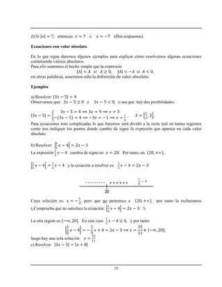 15
d) Si entonces (Dos respuestas).
Ecuaciones con valor absoluto
En lo que sigue daremos algunos ejemplos para explicar cómo resolvemos algunas ecuaciones
conteniendo valores absolutos.
Para ello usaremos el hecho simple que la expresión
en otras palabras, usaremos sólo la definición de valor absoluto.
Ejemplos
a) Resolver:
Observamos que: o sea que hay dos posibilidades:
Para ecuaciones más complicadas lo que haremos será dividir a la recta real en tantas regiones
como nos indiquen los puntos donde cambie de signo la expresión que aparece en cada valor
absoluto.
b) Resolver:
La expresión cambia de signo en Por tanto, en
y la ecuación a resolver es:
Cuya solución es: pero que no pertenece a por tanto la rechazamos
(¡Comprueba que no satisface la ecuación: !)
La otra región es En este caso y por tanto:
luego hay una sola solución:
c) Resolver:
 