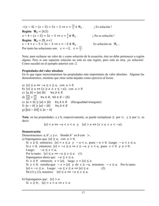 17
. ¡ Es solución !
Región
. ¡ No es solución !
Región
. Es solución en ,
Por tanto las soluciones son:
Nota: para rechazar un valor de x como solución de la ecuación, éste no debe pertenecer a región
alguna. Pero si una supuesta solución no está en una región, pero está en otra, ¡es solución!.
Como sucedió en el ejemplo anterior con -2.
Propiedades del valor absoluto
En lo que sigue mencionaremos las propiedades más importantes de valor absoluto. Algunas las
demostraremos, mientras que otras serán dejadas como ejercicio al lector.
a)
b)
c)
d)
e) (Desigualdad triangular)
f)
g)
Nota: en las propiedades: a y b, respectivamente, se puede reemplazar por y por es
decir:
.
Demostración
Demostraremos:
a) Supongamos que:
Si
Si
Luego:
Por lo tanto: (1)
Supongamos ahora que:
Si luego
Si Por lo tanto:
Luego: (2)
De (1) y (2), tenemos:
b) Supongamos que:
Si
 