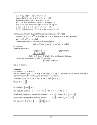 18
Si
Luego: (3)
Supongamos ahora que :
Si
Si
O sea: (4)
Por (3) y (4), tenemos:
c) Para demostrar c) y d), es útil la siguiente propiedad:
En efecto, si y si por tanto
Procedemos entonces a demostrar la propiedad c).
d) Ejercicio
e) Observamos que:
á
Luego, por la propiedad a), pág. 17, tenemos:
f) y g) Ejercicios.
Ejemplos
a) Resuelva:
Por a), tenemos que: Por tanto es lo mismo resolver la
inecuación con valor absoluto, que el sistema de la derecha.
En efecto:
O sea:
b) Resuelva:
Por prop. b), tenemos
Resolviendo la primera inecuación, tenemos:
Resolviendo la segunda inecuación, resulta:
Por tanto:
 
