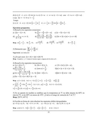 22
d) con
o sea:
Luego:
.
Ejercicios propuestos.
1) Resuelva las siguientes ecuaciones:
a) b) c)
Resp. a) b) c) ; d) e) f)
2) Demuestre que:
1 1
n n
i i
i i
x x
 
 
Sugerencia: use inducción
3) ¿En qué casos ?ℎ
Resp. Cuando y tienen el mismo signo o algunos de los dos es 0.
4) Resuelva las siguientes inecuaciones:
a) b) c)
j)
Resp. a) b) c) d)
e) ,
6 6k
k k
 
 


 
   
 
; f) g) h)
i) j)
5) En un aparato de medida se establece que la temperatura en o
C no debe alejarse de 60o
C en
más de 5o
C, ni de 40o
C en menos de 10o
C. ¿Cuál es el rango de variación de T en o
C?
Resp.
6) Escriba en forma de valor absoluto las siguientes dobles desigualdades.
a) b) c) d)
Resp. a) b) c) d)
 