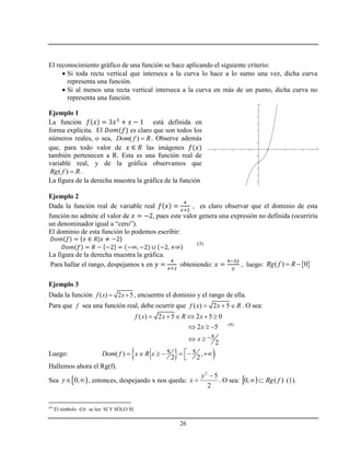 26
El reconocimiento gráfico de una función se hace aplicando el siguiente criterio:
 Si toda recta vertical que interseca a la curva lo hace a lo sumo una vez, dicha curva
representa una función.
 Si al menos una recta vertical interseca a la curva en más de un punto, dicha curva no
representa una función.
Ejemplo 1
La función está definida en
forma explícita. El es claro que son todos los
números reales, o sea, ( )Dom f R . Observe además
que, para todo valor de las imágenes
también pertenecen a R. Esta es una función real de
variable real, y de la gráfica observamos que
( )Rg f R .
La figura de la derecha muestra la gráfica de la función
Ejemplo 2
Dada la función real de variable real , es claro observar que el dominio de esta
función no admite el valor de , pues este valor genera una expresión no definida (ocurriría
un denominador igual a “cero”).
El dominio de esta función lo podemos escribir:
(3)
La figura de la derecha muestra la gráfica.
Para hallar el rango, despejamos x en obteniendo: , luego:  ( ) 0Rg f R 
Ejemplo 3
Dada la función ( ) 2 5f x x  , encuentre el dominio y el rango de ella.
Para que f sea una función real, debe ocurrir que ( ) 2 5f x x R   . O sea:
( ) 2 5 2 5 0
2 5
5
2
f x x R x
x
x
     
  
 
(4)
Luego:   5 5( ) ,
2 2
Dom f x R x       

Hallemos ahora el Rg(f).
Sea  0,y  , entonces, despejando x nos queda:
2
52


y
x . O sea:   )(,0 fRg (1).
(4)
El símbolo  se lee: SI Y SÓLO SI
-2.5 -2 -1.5 -1 -0.5 0.5 1 1.5 2 2.5 3
-2.5
-2
-1.5
-1
-0.5
0.5
1
1.5
2
2.5
3
x
y
 