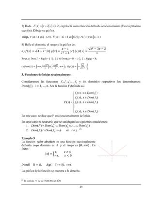 29
7) Dada ( ) 2 2F x x x    , exprésela como función definida seccionalmente (Vea la próxima
sección). Dibuje su gráfica.
Resp.      ( ) 4 en ,0 , ( ) 2 4 en 0,2 y ( ) 0 en 2,F x F x x F x      
8) Halle el dominio, el rango y la gráfica de:
Resp. a) Dom(f) = Rg(f) = [ -2 , 2 ]; b) Dom(g) = R – { -2, 2 }, Rg(g) = R;
c)
3. Funciones definidas seccionalmente
Consideremos las funciones 1 2 3, , , nf f f f y los dominios respectivos los denominamos:
. Sea la función F definida así:
1 1
2 2
3 3
( ), ( )
( ), ( )
( ) ( ), ( )
( ), ( )n n
f x x Dom f
f x x Dom f
F x f x x Dom f
f x x Dom f

 
 



En este caso, se dice que F está seccionalmente definida.
En cuyo caso es necesario que se satisfagan las siguientes condiciones:
1. 1 2( ) ( ) ( ) ( )nDom F Dom f Dom f Dom f   
2. jisiifDomfDom ji  )()( . (5)
Ejemplo 5
La función valor absoluto es una función seccionalmente
definida cuyo dominio es R y el rango es . En
fecto:
.
La gráfica de la función se muestra a la derecha.
(5)
El símbolo  se lee: INTERSECCIÓN
-8 -7 -6 -5 -4 -3 -2 -1 1 2 3 4 5 6 7 8 9
-4
-2
2
4
6
8
10
12
x
y
 