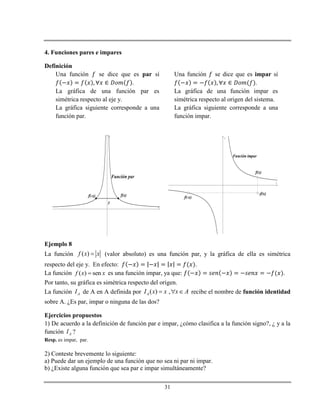 31
4. Funciones pares e impares
Definición
Una función se dice que es par sí
.
La gráfica de una función par es
simétrica respecto al eje y.
La gráfica siguiente corresponde a una
función par.
Una función se dice que es impar sí
.
La gráfica de una función impar es
simétrica respecto al origen del sistema.
La gráfica siguiente corresponde a una
función impar.
x
y
Función par
f(x)f(-x)
y
x
y
f(x)
f(-x)
Función impar
-f(x)
Ejemplo 8
La función ( )f x x (valor absoluto) es una función par, y la gráfica de ella es simétrica
respecto del eje y. En efecto: .
La función ( ) senf x x es una función impar, ya que: .
Por tanto, su gráfica es simétrica respecto del origen.
La función AI de A en A definida por ( ) ,AI x x x A   recibe el nombre de función identidad
sobre A. ¿Es par, impar o ninguna de las dos?
Ejercicios propuestos
1) De acuerdo a la definición de función par e impar, ¿cómo clasifica a la función signo?, ¿ y a la
función AI ?
Resp. es impar, par.
2) Conteste brevemente lo siguiente:
a) Puede dar un ejemplo de una función que no sea ni par ni impar.
b) ¿Existe alguna función que sea par e impar simultáneamente?
 