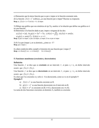 32
c) Demuestre que la única función que es par e impar es la función constante nula.
d) La función 3
( )f x x (cúbica), ¿es una función par o impar? Razone su respuesta.
Resp. a) ( ) 1f x x  ;b) f(x) = 0; d) impar.
3) Dibuje una gráfica que sea simétrica al eje X,y analice si la relación que define esa gráfica es ó
no una función.
4) Determine si la función dada es par, impar o ninguna de las dos:
a) ; b) ; c) ℎ ; d) ;
e) f) ℎ
Resp. a) par; b) impar; c) par; d) impar; e) impar; f) no es par ni impar
5) Si f es par (impar ), en su dominio, ¿cómo es –f ?
Resp. par ( impar ).
6) ¿Qué condición debe cumplir el dominio de una función par ( impar )?
Resp.
5. Funciones monótonas (crecientes y decrecientes)
Definición
Una función f se dice que es creciente en un intervalo I , si para 1 2x x en dicho intervalo
ocurre que 1 2( ) ( )f x f x .
Una función f se dice que es decreciente en un intervalo I , si para 1 2x x en dicho intervalo
ocurre que 1 2( ) ( )f x f x .
Es claro que f es creciente si y sólo si –f es decreciente, como se ve en el ejemplo 9
Ejemplo 9
a) 3
( )f x x es una función creciente en R.
b) 3
( )g x x  es una función decreciente en el intervalo en R.
c) ℎ es creciente en y decreciente en (-
La suma de dos funciones crecientes en dominio A, también es creciente.
 