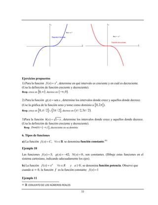 33
x
y
Función Creciente
f(x) = x 3
x
y
Función decreciente
f(x) = - x 3
Ejercicios propuestos
1) Para la función 4
( )f x x , determine en qué intervalo es creciente y en cuál es decreciente.
(Usa la definición de función creciente y decreciente).
Resp. crece en  ,0 , decrece en  ,0 .
2) Para la función ( ) seng x x , determine los intervalos donde crece y aquellos donde decrece.
(Use la gráfica de la función seno y tome como dominio a  0,2 ).
Resp. crece en    0, / 2 3 / 2  , decrece en  / 2,3 / 2  .
3)Para la función ( ) 1h x x  , determine los intervalos donde crece y aquellos donde decrece.
(Usa la definición de función creciente y decreciente).
Resp.  ( ) ,1Dom h   , decreciente en su dominio
6. Tipos de funciones
a) La función ( ) ,f x C x   se denomina función constante.(6)
Ejemplo 10
Las funciones ( ) 5; ( ) 42; ( ) 0f x g x N x    , son constantes. (Dibuje estas funciones en el
sistema cartesiano, indicando adecuadamente los ejes).
b) La función a
xxf )( 0;x R y a   se denomina función potencia. Observe que
cuando , la función es la función constante: ( ) 1f x 
Ejemplo 11
(6) :CONJUNTO DE LOS NÚMEROS REALES
 