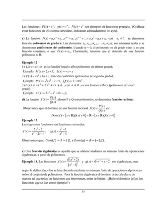34
Las funciones: 3 10 4
( ) ; ( ) ; ( )P x x g t t N z z   son ejemplos de funciones potencia. (Grafique
estas funciones en el sistema cartesiano, indicando adecuadamente los ejes).
c) La función 1 2 2
1 2 2 1 0( ) n n n
n n nP x a x a x a x a x a x a 
        con 0na  se denomina
función polinomio de grado n. Los elementos 1 2 2 1 0, , , , , ,n n na a a a a a  son números reales y se
denominan coeficientes del polinomio. Cuando n = 0, el polinomio es de grado cero, y es una
función constante, o sea: . Claramente, tenemos que el dominio de una función
polinomio es R.
Ejemplo 12
1) ( )L x ax b  es la función lineal o afín (polinomio de primer grado);
Ejemplo: ( ) 2 5, ( )M x x L x x     
2) 2
( )P x ax bx c   función cuadrática (polinomio de segundo grado);
Ejemplo: 2 2
( ) 2 5, ( ) 3 10P x x x Q x x     .
3) , con , es una función cúbica (polinomio de tercer
grado).
Ejemplo: 3 2 1
4( ) 2 6C x x x x   
d) La función
( )
( )
( )
P x
f x
Q x
 , donde P y Q son polinomios, se denomina función racional.
Observamos que el dominio de una función racional
( )
( )
( )
P x
f x
Q x
 es:
   ( ) ( ) 0 ( ) 0Dom f x Q x x Q x      
Ejemplo 13
Las siguientes funciones son funciones racionales:
3 3
2 2
5 2 1
( ) ; ( )
2 1 4
x x
f x g x
x x x
 
 
  
Observemos que: , y
e) Una función algebraica es aquella que se obtiene mediante un número finito de operaciones
algebraicas, a partir de polinomios.
Ejemplo 14. Las funciones
 
3
32
3 2
( )
1
x x
f x
x



y 23
( ) 2g x x x    son algebraicas, pues
según la definición, ellas se han obtenido mediante un número finito de operaciones algebraicas
sobre el conjunto de polinomios. Para la función algebraica el dominio debe calcularse de
manera tal que todas las funciones que intervienen, estén definidas. (¡Halle el dominio de las dos
funciones que se dan como ejemplo! )
 