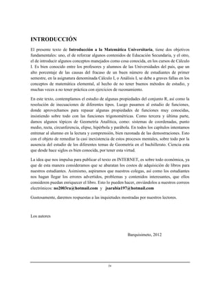 iv
INTRODUCCIÓN
El presente texto de Introducción a la Matemática Universitaria, tiene dos objetivos
fundamentales: uno, el de reforzar algunos contenidos de Educación Secundaria, y el otro,
el de introducir algunos conceptos manejados como cosa conocida, en los cursos de Cálculo
I. Es bien conocido entre los profesores y alumnos de las Universidades del país, que un
alto porcentaje de las causas del fracaso de un buen número de estudiantes de primer
semestre, en la asignatura denominada Cálculo I, o Análisis I, se debe a graves fallas en los
conceptos de matemática elemental, al hecho de no tener buenos métodos de estudio, y
muchas veces a no tener práctica con ejercicios de razonamiento.
En este texto, contemplamos el estudio de algunas propiedades del conjunto R, así como la
resolución de inecuaciones de diferentes tipos. Luego pasamos al estudio de funciones,
donde aprovechamos para repasar algunas propiedades de funciones muy conocidas,
insistiendo sobre todo con las funciones trigonométricas. Como tercera y última parte,
damos algunos tópicos de Geometría Analítica, como: sistemas de coordenadas, punto
medio, recta, circunferencia, elipse, hipérbola y parábola. En todos los capítulos intentamos
entrenar al alumno en la lectura y comprensión, bien razonada de las demostraciones. Esto
con el objeto de remediar la casi inexistencia de estos procesos mentales, sobre todo por la
ausencia del estudio de los diferentes temas de Geometría en el bachillerato. Ciencia esta
que desde hace siglos es bien conocida, por tener esta virtud.
La idea que nos impulsa para publicar el texto en INTERNET, es sobre todo económica, ya
que de esta manera consideramos que se abaratan los costos de adquisición de libros para
nuestros estudiantes. Asimismo, aspiramos que nuestros colegas, así como los estudiantes
nos hagan llegar los errores advertidos, problemas y contenidos interesantes, que ellos
consideren puedan enriquecer el libro. Esto lo pueden hacer, enviándolos a nuestros correos
electrónicos: no2003ra@hotmail.com y jsarabia197@hotmail.com
Gustosamente, daremos respuestas a las inquietudes mostradas por nuestros lectores.
Los autores
Barquisimeto, 2012
 