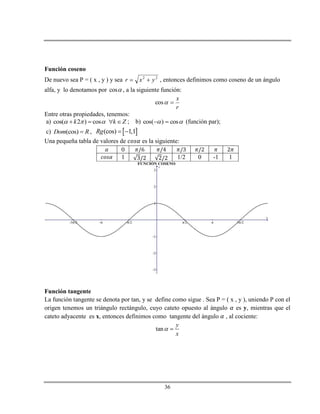 36
Función coseno
De nuevo sea P = ( x , y ) y sea 22
yxr  , entonces definimos como coseno de un ángulo
alfa, y lo denotamos por cos , a la siguiente función:
r
x
cos
Entre otras propiedades, tenemos:
a) cos( 2 ) cosk k Z      ; b)  cos)cos(  (función par);
c) (cos)Dom R ,  (cos) 1,1Rg  
Una pequeña tabla de valores de es la siguiente:
0
1 1/2 0 -1 1
Función tangente
La función tangente se denota por tan, y se define como sigue . Sea P = ( x , y ), uniendo P con el
origen tenemos un triángulo rectángulo, cuyo cateto opuesto al ángulo es y, mientras que el
cateto adyacente es x, entonces definimos como tangente del ángulo , al cociente:
tan
y
x
 
 