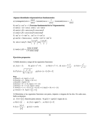 38
Algunas identidades trigonométricas fundamentales
a)
cos 1 1
(cotangente)cot ; (secante)sec ; (cosecante)csc
sen cos sen

  
  
  
b) 2 2
sen cos 1   (Teorema fundamental de la Trigonometría)
c) 2 2sen( ) cos ; cos( ) sen       
d) sen( ) sen cos cos sen       
e) cos( ) cos cos sen sen      
f) 2 2
sec 1 tan   ; 2 2
csc 1 cot  
g) sen2 2sen cos   ; 2 2
cos2 cos sen   
h) sen sen 2sen cos
2 2
   
 
   
     
   
Ejercicios propuestos
1) Halle dominio y rango de las siguientes funciones:
a) ( ) 2f x   ; b) 2
( ) 4g x x  ; c) 3
( ) 1h x x  ; d)
1
( )
3
x
s x
x



; e)
2
2
( )
1
x
l x
x


;
f)
2
2
4
(*) ( ) ; ) ( ) 1 3 2
4 3
x
f x g f x x x
x x

    
 
Resp.
a) ,
b) ,
c) ℎ ℎ
d) ,
e) ,
f) ,
g)
2) Determina si las siguientes funciones son pares, impares o ninguna de las dos. En cada caso,
halle su dominio.
a)  ( )f x x (función parte entera); b) (signo de x);
c) ( )h x x ; d)
2
( ) sgn( )f x x ; e) ( ) 1h x x 
f)
 
2
1
( )
x
l x
x

 ; g)
 