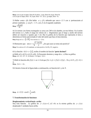 39
Resp. a) no es par ni impar, Dom=R; b) idem; c) par, Dom=R; d) par, Dom=R;
e) no es par ni impar, Dom = R; f) par, Dom = R – [0,1) ; g) impar, Dom = R.
3) Hallar cos( )  (Sin hallar y  ), sabiendo que sen 2/ 3  con  perteneciente al
primer cuadrante; y cos 1/ 5   , con  en el segundo cuadrante.
Resp.
4) Un terreno con forma rectangular se cerca con 240 m de alambre, en tres hileras. Si el ancho
del terreno es x, halle el rango de valores de x (Suponemos que el largo y ancho del terreno
deben ser mayores o iguales que 1 m). Haz la gráfica de la función que representa el área y
determina en forma aproximada el valor del ancho que hace el área máxima.
Resp. Rango de la x =  1,39 ; Área máxima si x = 20 m.
5) Demuestre que:
1 cos2
sen
2



  . ¿En qué casos se toma raíz positiva?
Resp. Si α está en el I o II cuadrante, se toma positivo. En III y IV, negativo.
6) La función:  ( )s x x x  , recibe el nombre de función “parte decimal”:
a) Halle s(1), s(2,3), s(-4,3), s(0); b) Encuentre dominio y rango de s; c) Haz su gráfica.
Resp. a) 0; 0,3; 0,7; 0; b) Dom(s) = R; Rg(s) = [0,1)
7) Halle la función afín tal que y
.
Resp. .
8) Calcule el área de la figura dada a continuación, en función de L y de  .
Resp.
2 1
L (2 cos )
2
A sen   
7. Transformación de funciones
Desplazamiento vertical hacia arriba
Sea f una función. La gráfica de ( ) , ( 0)y f x C C   es la misma gráfica de ( )y f x
desplazada C unidades hacia arriba.
 