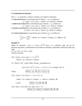 44
8. Combinación de funciones
Sean f y g funciones y ( )Dom f , ( )Dom g sus respectivos dominios.
La suma de funciones es otra función que se denota f g y se define así:
( )( ) ( ) ( )f g x f x g x   y ( ) ( ) ( )Dom f g Dom f Dom g  
La diferencia de funciones es otra función que se denota f g y define así:
( )( ) ( ) ( )f g x f x g x   y ( ) ( ) ( )Dom f g Dom f Dom g  
El producto de funciones es otra función que se denota f g y se define así:
( )( ) ( ) ( )f g x f x g x   y ( ) ( ) ( )Dom f g Dom f Dom g  
El cociente de funciones es otra función que se denota f
g
y se define así:
( )
( )
( )
f f x
x
g g x
 
 
 
y  ( / ) ( ) ( ) ( ) 0Dom f g Dom f Dom g x g x    
Ejemplo 15
Dadas las funciones ( ) 3, ( ) 1, ( ) 3f x x g x x h x x      , hallemos cada una de las
funciones siguientes y determinemos sus respectivos dominios, aplicando la definición dada para
estos:
1) f + g; 2) f – g; 3) f.g; 4) f/g
Veamos, entonces:
 1) ( ) ( ) ( ) 3 1f g x f x g x x x      
( ) ( ) ( )Dom f g Dom f Dom g   .
El ( )Dom f  , y para hallar ( )Dom g , procedemos así:
  ,1)(1011)( gDomxxRxRxg
Luego,    ( ) 1, 1,Dom f g     
   2) ( ) ( ) ( ) 3 3 6f h x f x h x x x        
( ) ( ) ( )Dom f h Dom f Dom h   y ( ) ( )Dom f Dom h 
Lu ego: ( )Dom f h   
     2
3) ( ) ( ) ( ) 3 3 9f h x f x h x x x x       
( ) ( ) ( )Dom f h Dom f Dom h     
 