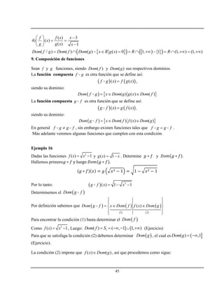 45
( ) 3
4) ( )
( ) 1
f f x x
x
g g x x
  
  
 
       ( / ) ( ) ( ) ( ) 0 1, 1 (1, ) (1, )Dom f g Dom f Dom g x R g x R R             
9. Composición de funciones
Sean f y g funciones, siendo ( )Dom f y ( )Dom g sus respectivos dominios.
La función compuesta f g es otra función que se define así:
   ( ) ( )f g x f g x ,
siendo su dominio:
   ( ) ( ) ( )Dom f g x Dom g g x Dom f  
La función compuesta g f es otra función que se define así:
   ( ) ( )g f x g f x ,
siendo su dominio:
   ( ) ( ) ( )Dom g f x Dom f f x Dom g  
En general f g g f , sin embargo existen funciones tales que f g g f .
Más adelante veremos algunas funciones que cumplen con esta condición.
Ejemplo 16
Dadas las funciones 2
( ) 1f x x  y ( ) 1g x x  . Determine y .
Hallemos primero
Por lo tanto:   2
( ) 1 1g f x x  
Determinemos el  Dom g f
Por definición sabemos que    
 
 
 1 2
( )Dom g f x Dom f f x Dom g
 
 
   
 
 
Para encontrar la condición (1) basta determinar el  Dom f
Como 2
( ) 1f x x  , Luego: 1( ) ( , 1] [1, )Dom f S      (Ejercicio)
Para que se satisfaga la condición (2) debemos determinar  Dom g , el cual es  ( ) ,1Dom g  
(Ejercicio).
La condición (2) impone que ( ) ( )f x Dom g , así que procedemos como sigue:
 