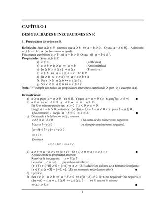 1
CAPÍTULO I
DESIGUALDADES E INECUACIONES EN R
1. Propiedades de orden en R
Definición. Sean diremos que . O sea, . Asimismo
(se lee menor o igual).
Finalmente escribimos . O sea, sii .
Propiedades. Sean .
a) (Reflexiva)
b) (Antisimétrica)
c) (Transitiva)
d)
e)
f) Sea
g) Sea
Nota: ">" cumple con todas las propiedades anteriores (cambiando ), excepto la a).
Demostración:
a) pues . Ya que ( )
b) .
En R un número puede ser: .
Luego si , entonces: (!), pues
(¡lo contrario!), luego .
c) De acuerdo a la definición de , tenemos:
   
0 (
0 ).
0
:
a b a b La suma dedos números nonegativos
b c b c es siempre unnúmerononegativo
a b b c a c
a c
Entonces
a b b c a c
   
   
     
 
    
d)
Aplicación de la propiedad anterior:
Resolver la inecuación:
Le sumo ¡en ambos miembros!
. Es decir los valores de forman el conjunto:
. (¡En un momento recordamos esto!)
e) Ejercicio
f) Sea . ((+).(no negativo)=(no negativo))
(o lo que es lo mismo)
 
