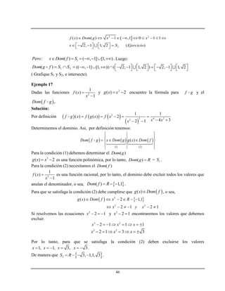 46
 2 2
2
( ) ( ) 1 ,1 0 1 1
2, 1 1, 2 ( )
f x Dom g x x
x S Ejercicio
         
         
1: ( ) ( , 1] [1, )Pero x Dom f S       . Luego:
 21)( SSfgDom  (( , 1] [1, )) ( 2, 1 1, 2 ) 2, 1 1, 2                       
( Grafique S1 y S2, e intersecte).
Ejemplo 17
Dadas las funciones 2
1
( )
1
f x
x


y 2
( ) 2g x x  encuentre la fórmula para f g y el
 Dom f g .
Solución:
Por definición      
 
2
2 4 22
1 1
( ) ( ) 2
4 32 1
f g x f g x f x
x xx
    
  
Determinemos el dominio. Así, por definición tenemos:
   
 
 
 1 2
( )Dom f g x Dom g g x Dom f
 
 
   
 
 
Para la condición (1) debemos determinar el ( )Dom g
2
( ) 2g x x  es una función polinómica, por lo tanto, ( )Dom g R = 1S .
Para la condición (2) necesitamos el ( )Dom f
2
1
( )
1
f x
x


es una función racional, por lo tanto, el dominio debe excluir todos los valores que
anulan el denominador, o sea,  ( ) 1,1Dom f R   .
Para que se satisfaga la condición (2) debe cumplirse que  ( )g x Dom f , o sea,
   2
2 2
( ) 2 1,1
2 1 2 1
g x Dom f x R
x y x
     
     
Si resolvemos las ecuaciones 2
2 1x    y 2
2 1x   encontraremos los valores que debemos
excluir.
2 2
2 1 1 1x x x       
2 2
2 1 3 3x x x      
Por lo tanto, para que se satisfaga la condición (2) deben excluirse los valores
1, 1, 3, 3x x x x      .
De manera que  2 3, 1,1, 3S R    .
 