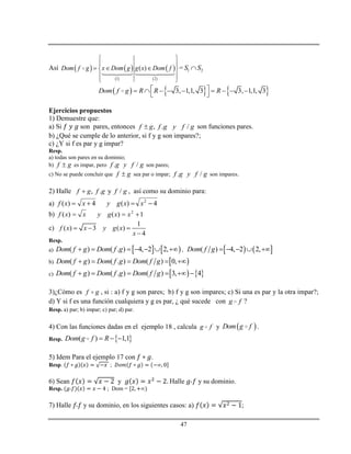 47
Así    
 
 
 1 2
( )Dom f g x Dom g g x Dom f
 
 
   
 
 
= 1 2S S
     3, 1,1, 3 3, 1,1, 3Dom f g R R R         
 
Ejercicios propuestos
1) Demuestre que:
a) Si son pares, entonces , . /f g f g y f g son funciones pares.
b) ¿Qué se cumple de lo anterior, si f y g son impares?;
c) ¿Y si f es par y g impar?
Resp.
a) todas son pares en su dominio;
b) gf  es impar, pero . /f g y f g son pares;
c) No se puede concluir que gf  sea par o impar; . /f g y f g son impares.
2) Halle , . y /f g f g f g , así como su dominio para:
a) 4)(4)( 2
 xxgyxxf
b) 1)()( 2
 xxgyxxf
c)
1
( ) 3 ( )
4
f x x y g x
x
  

Resp.
a)    ( ) ( . ) 4, 2 2,Dom f g Dom f g       ,    ( ) 4, 2 2,Dom f g     
b)  ( ) ( . ) ( ) 0,Dom f g Dom f g Dom f g    
c)    ( ) ( . ) ( ) 3, 4Dom f g Dom f g Dom f g     
3)¿Cómo es gf  , si : a) f y g son pares; b) f y g son impares; c) Si una es par y la otra impar?;
d) Y si f es una función cualquiera y g es par, ¿ qué sucede con g f ?
Resp. a) par; b) impar; c) par; d) par.
4) Con las funciones dadas en el ejemplo 18 , calcula g f y  Dom g f .
Resp.  ( ) 1,1Dom g f R  
5) Idem Para el ejemplo 17 con .
Resp. ;
6) Sean y Halle y su dominio.
Resp. ; Dom =
7) Halle y su dominio, en los siguientes casos: a) ;
 