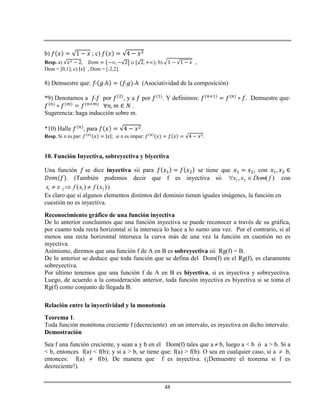 48
b) ; c)
Resp. a) ; b) ,
Dom = [0,1]; c) , Dom = [-2,2].
8) Demuestre que: ℎ ℎ (Asociatividad de la composición)
*9) Denotamos a por , y a por . Y definimos: Demuestre que:
.
Sugerencia: haga inducción sobre m.
*10) Halle , para .
Resp. Si n es par: ; si n es impar: .
10. Función Inyectiva, sobreyectiva y biyectiva
Una función se dice inyectiva sii para se tiene que , con
. (También podemos decir que f es inyectiva sii )(, 21 fDomxx  con
1 2 1 2( ) ( )x x f x f x   )
Es claro que si algunos elementos distintos del dominio tienen iguales imágenes, la función en
cuestión no es inyectiva.
Reconocimiento gráfico de una función inyectiva
De lo anterior concluimos que una función inyectiva se puede reconocer a través de su gráfica,
por cuanto toda recta horizontal si la interseca lo hace a lo sumo una vez. Por el contrario, si al
menos una recta horizontal interseca la curva más de una vez la función en cuestión no es
inyectiva.
Asimismo, diremos que una función f de A en B es sobreyectiva sii Rg(f) = B.
De lo anterior se deduce que toda función que se defina del Dom(f) en el Rg(f), es claramente
sobreyectiva.
Por último tenemos que una función f de A en B es biyectiva, si es inyectiva y sobreyectiva.
Luego, de acuerdo a la consideración anterior, toda función inyectiva es biyectiva si se toma el
Rg(f) como conjunto de llegada B.
Relación entre la inyectividad y la monotonía
Teorema 1.
Toda función monótona creciente f (decreciente) en un intervalo, es inyectiva en dicho intervalo.
Demostración
Sea f una función creciente, y sean a y b en el Dom(f) tales que a  b, luego a < b ó a > b. Si a
< b, entonces f(a) < f(b); y si a > b, se tiene que: f(a) > f(b). O sea en cualquier caso, si a  b,
entonces: f(a)  f(b). De manera que f es inyectiva. (¡Demuestre el teorema si f es
decreciente!).
 