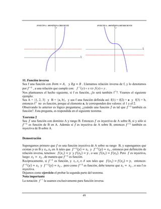 49
INYECTIVA - MONÓTONA CRECIENTE
x
y
INYECTIVA - MONÓTONA DECRECIENTE
x
y
11. Función inversa
Sea f una función con , y . Llamamos relación inversa de f, y lo denotamos
por , a una relación que cumple con: 1
( ) ( )f y x f x y
   .
Nos planteamos el hecho siguiente, si f es función, ¿lo será también f-1
?. Veamos el siguiente
ejemplo:
Sea A = {1, 2, 3} y B = {a, b}, y sea f una función definida así: f(1) = f(2) = a y f(3) = b,
entonces f-1
no es función, porque al elemento a, le corresponden dos valores: el 1 y el 2.
Observando lo anterior es lógico preguntarse, ¿cuándo una función es tal que también es
función?. Esta pregunta, es respondida en el siguiente teorema.
Teorema 2
Sea una función con dominio A y rango B. Entonces es inyectiva de A sobre B, si y sólo si
es función de B en A. Además si es inyectiva de A sobre B, entonces también es
inyectiva de B sobre A.
Demostración
Supongamos primero que es una función inyectiva de A sobre su rango B, y supongamos que
existan en B y en A tales que y , entonces por definición de
relación inversa, tenemos: y , o sea: . Pero es inyectiva,
luego: , de manera que es función.
Recíprocamente, si es función, y 1 2,x x A son tales que , entonces:
y , pero como es función, debe tenerse que , o sea f es
inyectiva.
Dejamos como ejercicio el probar la segunda parte del teorema.
Nota importante
La notación 1
f 
la usamos exclusivamente para función inversa.
 