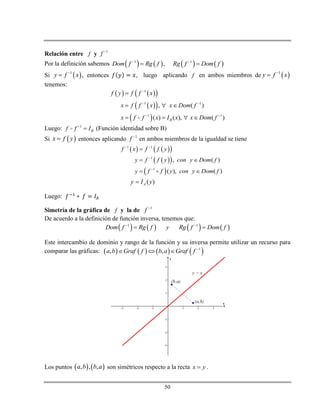 50
Relación entre f y 1
f 
Por la definición sabemos        1 1
,Dom f Rg f Rg f Dom f 
 
Si  1
,y f x
 entonces , luego aplicando f en ambos miembros de  1
y f x

tenemos:
    
  
 
1
1 1
1 1
, ( )
( ) ( ), ( )B
f y f f x
x f f x x Dom f
x f f x I x x Dom f

 
 

  
   
Luego: 1
Bf f I
 (Función identidad sobre B)
Si  x f y entonces aplicando 1
f 
en ambos miembros de la igualdad se tiene
( )Ay I y
Luego:
Simetría de la gráfica de f y la de 1
f 
De acuerdo a la definición de función inversa, tenemos que:
       1 1
Dom f Rg f y Rg f Dom f 
 
Este intercambio de dominio y rango de la función y su inversa permite utilizar un recurso para
comparar las gráficas:        1
, ,a b Graf f b a Graf f 
  
Los puntos    , , ,a b b a son simétricos respecto a la recta x y .
    
  
 
1 1
1
1
, ( )
( ), ( )
f x f f y
y f f y con y Dom f
y f f y con y Dom f
 



 
 
 