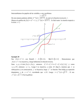 52
Intercambiamos los papeles de las variables, o sea, escribimos
3
1y x 
De esta manera podemos definir: , la cual es la función inversa de f .
Observa la gráfica de y . Es fácil notar la simetría respecto a
la recta x y
Ejemplo 20
Sea 2
( ) 1f x x  , con Dom(f) =  0,A   ;  ( ) 1,Rg f   . Demostremos que
2
( ) 1f x x  es inyectiva, y luego hallaremos la función inversa.
Sean 1 2 1 2, con ( ) ( )x x A f x f x  , entonces:
2 2 2 2
1 2 1 2 1 21 1x x x x x x       y como
1 2, 0x x  , entonces: 1 2x x . Luego f es inyectiva, y como ( )B Rg f , tenemos que f es
sobreyectiva y en consecuencia, f es biyectiva, luego 1
f 
es función. Para hallar su expresión
despejamos x de 2
1y x  , recordando que 0x  . Luego:
1
( ) 1x f y y
   . O sea:
1
( ) 1f x x
  (Vea la gráfica)
 
