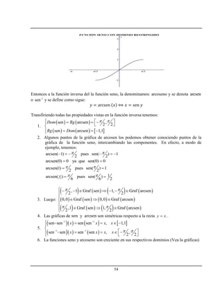 54
Entonces a la función inversa del la función seno, la denominamos: arcoseno y se denota arcsen
o -1
sen y se define como sigue:
Transfiriendo todas las propiedades vistas en la función inversa tenemos:
1.
   
     
sen arcsen ,
2 2
sen arcsen 1,1
Dom Rg
Rg Dom
       
  
2. Algunos puntos de la gráfica de arcosen los podemos obtener conociendo puntos de la
gráfica de la función seno, intercambiando las componentes. En efecto, a modo de
ejemplo, tenemos:
arcsen( 1) pues sen( ) 1
2 2
      
arcsen(0) 0 ya que sen(0) 0 
arcsen(1) pues sen( ) 1
2 2
  
1
2
1arcsen( ) pues sen( )
6 6 2
  
3. Luego:
       
       
       
, 1 Graf sen 1, Graf arcsen
2 2
0,0 Graf sen 0,0 Graf arcsen
,1 Graf sen 1, Graf arcsen
2 2
 
 
       


  

  
4. Las gráficas de y son simétricas respecto a la recta y x .
5.
      
    
1 1
1 1
sen sen sen sen , 1,1
sen sen sen sen , ,
2 2
x x x x
x x x x  
 
 
    


      
6. La funciones seno y arcoseno son creciente en sus respectivos dominios (Vea la gráficas)
 