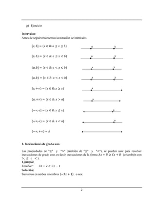 2
g) Ejercicio
Intervalos:
Antes de seguir recordemos la notación de intervalos
2. Inecuaciones de grado uno
Las propiedades de " " y " " (también de " " y " "), se pueden usar para resolver
inecuaciones de grado uno, es decir inecuaciones de la forma (o también con
).
Ejemplo:
Resolver:
Solución:
Sumamos en ambos miembros , o sea:
 