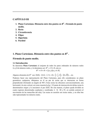 61
CAPÍTULO III
1. Plano Cartesiano. Distancia entre dos puntos en . Fórmula de punto
medio.
2. Recta
3. Circunferencia
4. Elipse
5. Hipérbola
6. Parábol
1. Plano Cartesiano. Distancia entre dos puntos en .
Fórmula de punto medio.
1.1 Introducción
Se denomina Plano Cartesiano al conjunto de todos los pares ordenados de números reales
de números reales, y lo denotamos así: o , esto es:
.
Algunos elementos de son: etc.
Podemos hacer una representación del Plano Cartesiano, para ello consideramos un plano
geométrico cualquiera, dibujamos en él un par de rectas que se intersecten en forma
perpendicular (formando un ángulo de ). Estas rectas las ubicamos convencionalmente, una
horizontal y la otra vertical, así como muestra la fig.1. El punto de intersección de dichas rectas lo
denominamos origen y le asociamos el par . De esta manera, el plano queda dividido en
cuatro regiones denominadas cuadrantes y nombradas: I, II, III y IV, en sentido contrario al
movimiento de las manecillas del reloj. Las rectas en cuestión son rectas reales, y en ellas han
sido representados los números reales.
 