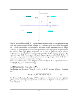62
-5 -4 -3 -2 -1 1 2 3 4 5
-5
-4
-3
-2
-1
1
2
3
4
5
x
y
(3,1)
P(x,y)
(-1/2,3)
 0, 2
(-5,-2)
I cuadranteII cuadrante
III cuadrante
IV cuadrante
Eje de las ordenadas

Eje de las abscisas
fig. 1
La recta horizontal denominada eje x o eje de las abscisas corresponde siempre a los valores que
toma la primera componente del par ordenado , mientras que la recta vertical denominada
eje y o eje de las ordenadas corresponde a los valores que toma la segunda componente del par
ordenado. La manera de representar un par ordenado en un plano cartesiano, es bastante sencilla,
por ejemplo: el par aparece representado con un punto en el plano al cual le podemos
asignar una letra para identificarlo (cuando sea necesario), por ejemplo hablamos del punto A que
representa al par . Observa que a dicho punto llega un segmento vertical desde el valor 3 de
abscisa y un segmento horizontal desde la ordenada 1, el punto geométrico donde dichos
segmentos se intersectan es la representación del par.
Cuando nos referimos a los puntos del plano usaremos cualquiera de las siguientes notaciones:
o simplemente
1.2 Distancia entre dos puntos en .
La distancia entre dos puntos y de , denotada , viene dada
por:
. (I)
En efecto, sean Estos puntos los ubicamos en cualquier región del
plano, por conveniencia para la demostración los colocamos en el primer cuadrante, así como lo
muestra la fig.2.
 