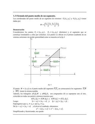 65
1.3 Fórmula del punto medio de un segmento.
Las coordenadas del punto medio de un segmento de extremos vienen
dadas por:
Demostración
Consideremos los puntos (distintos) y el segmento que se
construye teniéndolos a ellos por extremos. Los puntos se ubican en el primer cuadrante de un
sistema cartesiano sin perder generalidad como se muestra en la fig.4
x
y
P1(x1,y1)
P2(x2,y2)
M(x,y)
x1 x2x
y1
y2
y
Q1(x,y1)
Q2(x2,y)
x-x1 
x2-x 
y2-y 
y-y1 
fig. 4
El punto es el punto medio del segmento , en consecuencia los segmentos
y tienen la misma medida.
Además, los triángulos y son congruentes (Si se superpone uno al otro,
coinciden en todas sus partes); entonces tenemos que:
y ,
Luego: .
Supongamos que
De , al elevar al cuadrado, obtenemos:
.
Simplificando y factorizando, nos queda:
 