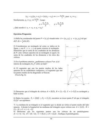 66
, pues .
Similarmente, . Luego:
¿ Qué sucede si ?
Ejercicios Propuestos
1) Halle las coordenadas del punto situado entre y tal que
.
2) Consideremos un rectángulo tal como se indica en la
figura, y sea P = ( x , y ) un punto exterior al rectángulo.
Demuestre que la suma de los cuadrados de las distancias
de P a dos vértices opuestos de un rectángulo es igual a la
suma de los cuadrados de las distancias a los otros dos
vértices.
3) En el problema anterior, ¿pudiéramos colocar P en: a) el
interior de rectángulo; b) ¿Y sobre un lado?
4) El segmento que une los puntos medios de los lados
opuestos de un cuadrilátero cualquiera y el segmento que une
los puntos medios de las diagonales se bisecan.
(Vea la fig. 6).
5) Demuestre que el triángulo de vértices es rectángulo y
halle su área.
6) Dados los puntos y , encontrar un tercer punto P tal que el triángulo
sea equilátero.
7) La mediana de un triángulo es el segmento que va desde un vértice al punto medio del lado
opuesto. Calcular la longitud de las medianas del triángulo cuyos vértices son:
y
8) Demuestre que los siguientes puntos son los vértices de un paralelogramo:
. Grafique el paralelogramo.
 P(x,y)
A(a,0)
B(a,b)C(0,b)
0
fig. 5
x
y
(a,0)
(b,c)
(d,e)
(0,0)
fig. 2
fig. 6
 