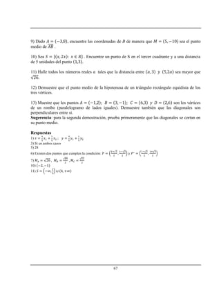 67
9) Dado , encuentre las coordenadas de B de manera que sea el punto
medio de .
10) Sea . Encuentre un punto de S en el tercer cuadrante y a una distancia
de 5 unidades del punto
11) Halle todos los números reales tales que la distancia entre sea mayor que
.
12) Demuestre que el punto medio de la hipotenusa de un triángulo rectángulo equidista de los
tres vértices.
13) Muestre que los puntos son los vértices
de un rombo (paralelogramo de lados iguales). Demuestre también que las diagonales son
perpendiculares entre si.
Sugerencia: para la segunda demostración, prueba primeramente que las diagonales se cortan en
su punto medio.
Respuestas
1)
3) Si en ambos casos
5) 28
6) Existen dos puntos que cumplen la condición: y
7)
10)
11)
 