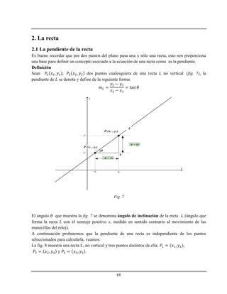 68
2. La recta
2.1 La pendiente de la recta
Es bueno recordar que por dos puntos del plano pasa una y sólo una recta, esto nos proporciona
una base para definir un concepto asociado a la ecuación de una recta como es la pendiente.
Definición
Sean dos puntos cualesquiera de una recta no vertical (fig. 7), la
pendiente de se denota y define de la siguiente forma:
x
y
P1(x1 , y1)
P2(x2 , y2)
y2 - y1
x2 - x1
)
x1 x2
y1
y2
A
L
Fig. 7
El ángulo que muestra la fig. 7 se denomina ángulo de inclinación de la recta (ángulo que
forma la recta L con el semieje positivo x, medido en sentido contrario al movimiento de las
manecillas del reloj).
A continuación probaremos que la pendiente de una recta es independiente de los puntos
seleccionados para calcularla, veamos:
La fig. 8 muestra una recta L, no vertical y tres puntos distintos de ella:
y .
 