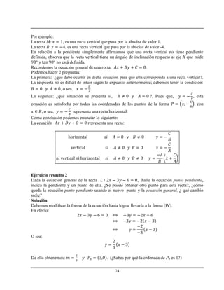 74
Por ejemplo:
La recta , es una recta vertical que pasa por la abscisa de valor 1.
La recta , es una recta vertical que pasa por la abscisa de valor -4.
En relación a la pendiente simplemente afirmamos que una recta vertical no tiene pendiente
definida, observa que la recta vertical tiene un ángulo de inclinación respecto al eje X que mide
y no está definida.
Recordemos la ecuación general de una recta: .
Podemos hacer 2 preguntas:
La primera: ¿qué debe ocurrir en dicha ecuación para que ella corresponda a una recta vertical?.
La respuesta no es difícil de intuir según lo expuesto anteriormente; debemos tener la condición:
, o sea, .
La segunda: ¿qué situación se presenta si, ?. Pues que, , esta
ecuación es satisfecha por todas las coordenadas de los puntos de la forma con
, o sea, representa una recta horizontal.
Como conclusión podemos enunciar lo siguiente:
La ecuación representa una recta:
Ejercicio resuelto 2
Dada la ecuación general de la recta , halle la ecuación punto pendiente,
indica la pendiente y un punto de ella. ¿Se puede obtener otro punto para esta recta?, ¿cómo
queda la ecuación punto pendiente usando el nuevo punto y la ecuación general, ¿ qué cambio
sufre?
Solución
Debemos modificar la forma de la ecuación hasta lograr llevarla a la forma (IV).
En efecto:
O sea:
De ella obtenemos: . (¿Sabes por qué la ordenada de P0 es 0?)
 