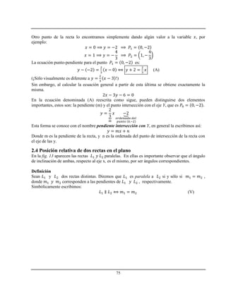 75
Otro punto de la recta lo encontramos simplemente dando algún valor a la variable , por
ejemplo:
La ecuación punto-pendiente para el punto es:
(A)
(¡Sólo visualmente es diferente a !)
Sin embargo, al calcular la ecuación general a partir de esta última se obtiene exactamente la
misma.
En la ecuación denominada (A) reescrita como sigue, pueden distinguirse dos elementos
importantes, estos son: la pendiente (m) y el punto intersección con el eje Y, que es
Esta forma se conoce con el nombre pendiente intersección con Y, en general la escribimos así:
Donde m es la pendiente de la recta, y n es la ordenada del punto de intersección de la recta con
el eje de las y.
2.4 Posición relativa de dos rectas en el plano
En la fig. 13 aparecen las rectas paralelas. En ellas es importante observar que el ángulo
de inclinación de ambas, respecto al eje x, es el mismo, por ser ángulos correspondientes.
Definición
Sean y dos rectas distintas. Diremos que es paralela a si y sólo si ,
donde corresponden a las pendientes de , respectivamente.
Simbólicamente escribimos:
(V)
 