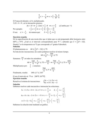 4
El 9 pasa dividiendo y el 6, multiplicando.
3) Si , en la inecuación tenemos:
(¡Cambia por >!)
Por ejemplo:
O sea: , de manera que:
Ejercicio resuelto
En la especificación de una receta dice que el plato que se está preparando debe hornearse entre
y . ¿Cuál es el intervalo correspondiente para ?, sabiendo que .
Donde es la temperatura en que corresponde a grados Fahrenheit.
Solución
El planteamiento es:
Se trata de dos inecuaciones, las cuales podemos resolver al mismo tiempo.
Sumamos en todos los miembros:
Multiplicamos por: y tenemos:
Finalmente, resulta:
O sea el intervalo en es: .
Ejercicio resuelto
Resuelva el sistema de inecuaciones:
Solución
Debemos resolver cada inecuación e intersectar las soluciones.
1
2
1 2
5 5
3 1 5 4 2 5 ,
2 2
11 11
2 11 ,6 8 4 3
2 2
5 11 11
, , ,
2 2 2
x x x x S
x x Sx x
S S S
              
 
             
 
     
                   
Hallemos la solución total mediante un gráfico.
 