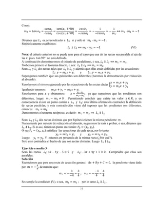 77
Como:
Diremos que es perpendicular a si y sólo si .
Simbólicamente escribimos:
(VI)
Nota: el criterio anterior no se puede usar para el caso que una de las rectas sea paralela al eje de
las , pues no está definida.
A continuación demostraremos el criterio de paralelismo, o sea,
Probemos primero el teorema directo, o sea:
Sean y dos rectas tales que y además que ellas están definidas por las ecuaciones:
y .
Supongamos también que sus pendientes son diferentes (haremos la demostración por reducción
al absurdo).
Resolvemos el sistema generado por las ecuaciones de las rectas dadas
Igualando tenemos:
Resolvemos para y obtenemos: , ya que supusimos que las pendientes son
diferentes, luego: . Permitiendo concluir que existe un valor y en
consecuencia existe un punto común a y : esta última afirmación contradice la definición
de rectas paralelas; y esta contradicción viene del suponer que las pendientes son diferentes,
entonces: .
Demostremos el teorema recíproco, es decir:
Sean y dos rectas distintas que por hipótesis tienen la misma pendiente: .
Nuevamente por método de reducción al absurdo, negaremos la tesis a probar, o sea, diremos que
. Si es así, tienen un punto en común: .
O sea satisface las ecuaciones de cada recta, por lo tanto:
y .
Luego: . Y estamos en presencia de la misma recta (¿Por qué?).
Pero esto contradice el hecho de que son rectas distintas. Luego .
Ejercicio resuelto 3
Sean las rectas y . Compruebe que ellas son
paralelas.
Solución
Recordemos que para una recta de ecuación general: , la pendiente viene dada
por , de manera que:
Se cumple la condición (V), o sea, ; por lo tanto .
 