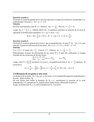 78
Ejercicio resuelto 4
Encuentre la ecuación general de la recta que pasa por el origen del sistema de coordenadas y es
perpendicular a la recta .
Solución
Sea R la recta buscada, como entonces . Pero
Luego: . Además . Ya podemos encontrar la ecuación de la recta R,
aplicando la fórmula punto-pendiente:
Ejercicio resuelto 5
Encuentre la ecuación general de la recta L que es perpendicular a la recta y que
pasa por el punto de intersección de las rectas y
Solución
. Luego: . Como entonces, .
Determinemos el punto de intersección de las rectas M y N para ello resolvemos el sistema
formado por las ecuaciones de las dos rectas;
Luego, como pertenece a la recta L, y la pendiente de ésta es: , entonces , la
ecuación es:
2.4 Distancia de un punto a una recta
La distancia de un punto a una recta es la longitud del segmento perpendicular a
la recta, desde el punto .
De esta forma, para hallar la distancia de a L, encontramos la ecuación de la recta
perpendicular a L, pasando por . Intersectamos ambas rectas, obteniendo el punto S.
Luego, la distancia de a S, será la distancia de a la recta L.
 
