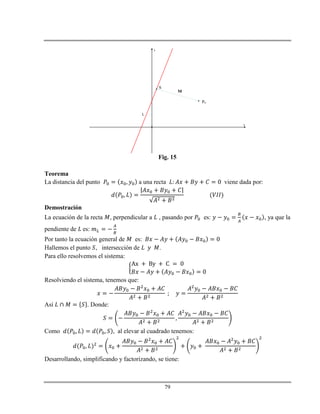 79
x
y
L
Po
S
M
Fig. 15
Teorema
La distancia del punto a una recta viene dada por:
Demostración
La ecuación de la recta , perpendicular a , pasando por es: , ya que la
pendiente de es:
Por tanto la ecuación general de es:
Hallemos el punto , intersección de .
Para ello resolvemos el sistema:
Resolviendo el sistema, tenemos que:
Así . Donde:
Como , al elevar al cuadrado tenemos:
Desarrollando, simplificando y factorizando, se tiene:
 