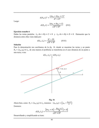 80
Luego:
Ejercicio resuelto 6
Dadas las restas paralelas y . Demuestre que la
distancia entre ellas viene dada por:
Solución
Para la demostración nos auxiliamos de la fig. 16, donde se muestran las rectas y un punto
, de esta manera el problema se transforma en el caso distancia de un punto a
una recta, o sea:
x
y
L1
L2
P0 = ( x0 , y0 )
d
Fig. 16
Ahora bien, como , tenemos:
Entonces:
Desarrollando y simplificando se tiene:
 