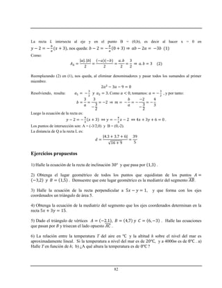 82
La recta intersecta al eje y en el punto B = (0,b), es decir al hacer x = 0 en
, nos queda:
Como:
Reemplazando (2) en (1), nos queda, al eliminar denominadores y pasar todos los sumandos al primer
miembro:
Resolviendo, resulta: Como tomamos: , y por tanto:
Luego la ecuación de la recta es:
.
Los puntos de intersección son: A = (-3/2,0) y B = (0,-2).
La distancia de Q a la recta L es:
Ejercicios propuestos
1) Halle la ecuación de la recta de inclinación y que pasa por .
2) Obtenga el lugar geométrico de todos los puntos que equidistan de los puntos
. Demuestre que este lugar geométrico es la mediatriz del segmento .
3) Halle la ecuación de la recta perpendicular a , y que forma con los ejes
coordenados un triángulo de área 5.
4) Obtenga la ecuación de la mediatriz del segmento que los ejes coordenados determinan en la
recta .
5) Dado el triángulo de vértices . Halle las ecuaciones
que pasan por B y trisecan el lado opuesto .
6) La relación entre la temperatura T del aire en y la altitud h sobre el nivel del mar es
aproximadamente lineal. Si la temperatura a nivel del mar es de , y a 4000m es de . a)
Halle T en función de h; b) ¿A qué altura la temperatura es de ?
 