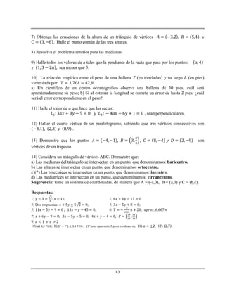 83
7) Obtenga las ecuaciones de la altura de un triángulo de vértices y
. Halle el punto común de las tres alturas.
8) Resuelva el problema anterior para las medianas.
9) Halle todos los valores de a tales que la pendiente de la recta que pasa por los puntos:
y sea menor que 5.
10) La relación empírica entre el peso de una ballena T (en toneladas) y su largo L (en pies)
viene dada por: .
a) Un científico de un centro oceanográfico observa una ballena de 30 pies, cuál será
aproximadamente su peso; b) Si al estimar la longitud se comete un error de hasta 2 pies, ¿cuál
será el error correspondiente en el peso?.
11) Halle el valor de a que hace que las rectas:
y , sean perpendiculares.
12) Hallar el cuarto vértice de un paralelogramo, sabiendo que tres vértices consecutivos son
.
13) Demuestre que los puntos son
vértices de un trapecio.
14) Considere un triángulo de vértices ABC. Demuestre que:
a) Las medianas del triángulo se intersectan en un punto, que denominamos: baricentro.
b) Las alturas se intersectan en un punto, que denominamos ortocentro.
c)(*) Las bisectrices se intersectan en un punto, que denominamos: incentro.
d) Las mediatrices se intersectan en un punto, que denominamos: circuncentro.
Sugerencia: tome un sistema de coordenadas, de manera que A = (-a,0), B = (a,0) y C = (b,c).
Respuestas:
1) ; 2)
3) Dos respuestas: ; 4) ;
5) ; 6) ℎ
7)
9)
10) a) ; b) . ; 11) ; 12)
 