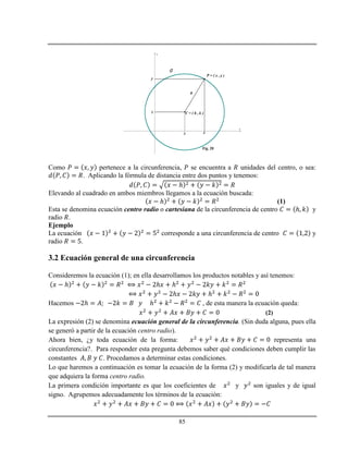 85
x
y
C = ( h , k )
P = ( x , y )
R
C
h
k
x
y
Fig. 20
Como pertenece a la circunferencia, se encuentra a unidades del centro, o sea:
. Aplicando la fórmula de distancia entre dos puntos y tenemos:
ℎ
Elevando al cuadrado en ambos miembros llegamos a la ecuación buscada:
ℎ (1)
Esta se denomina ecuación centro radio o cartesiana de la circunferencia de centro ℎ y
radio .
Ejemplo
La ecuación corresponde a una circunferencia de centro y
radio .
3.2 Ecuación general de una circunferencia
Consideremos la ecuación (1); en ella desarrollamos los productos notables y así tenemos:
ℎ ℎ ℎ
ℎ ℎ
Hacemos ℎ ℎ , de esta manera la ecuación queda:
(2)
La expresión (2) se denomina ecuación general de la circunferencia. (Sin duda alguna, pues ella
se generó a partir de la ecuación centro radio).
Ahora bien, ¿y toda ecuación de la forma: representa una
circunferencia?. Para responder esta pregunta debemos saber qué condiciones deben cumplir las
constantes . Procedamos a determinar estas condiciones.
Lo que haremos a continuación es tomar la ecuación de la forma (2) y modificarla de tal manera
que adquiera la forma centro radio.
La primera condición importante es que los coeficientes de y son iguales y de igual
signo. Agrupemos adecuadamente los términos de la ecuación:
 