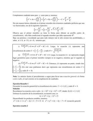 86
Completamos cuadrado tanto para como para , tenemos:
De esta manera hemos obtenido en el primer miembro dos trinomios cuadrados perfectos que una
vez factorizados, nos da la siguiente expresión::
Observa que el primer miembro ya tiene la forma para obtener un posible centro de
circunferencia, sólo falta condicionar el segundo miembro que debe representar .
Bajo esa premisa y recordando que para todo número real sólo existen tres posibilidades, a
saber; tenemos que:
i) . Luego, la ecuación (3) representa una
circunferencia de centro y radio .
ii) . Luego, la ecuación (3) no representa ningún
lugar geométrico pues el primer miembro siempre es no negativo, mientras que el segundo es
negativo.
iii) . Entonces, (3) representa un punto, siendo éste:
(En este caso podríamos decir que representa una circunferencia de centro
y radio ).
Nota: Lo anterior ilustra el procedimiento a seguir para llevar una ecuación general a la forma
centro radio, el cual consiste en la completación de cuadrados.
Ejercicio Resuelto 1
Encuentre la ecuación general de la circunferencia de centro y radio .
Solución
Recordamos la ecuación centro radio: ℎ ; donde: ℎ
Entonces la ecuación de la circunferencia, en nuestro caso, es:
Desarrollando los productos notables, tenemos:
(ecuación general)
Ejercicio resuelto 2
 