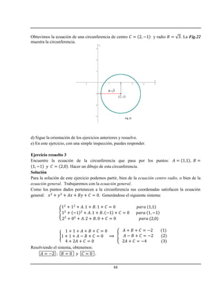 88
Obtuvimos la ecuación de una circunferencia de centro y radio . La Fig.22
muestra la circunferencia.
-1 1 2 3 4 5
-3
-2
-1
1
2
3
x
y
(2,-1)
3R
Fig. 22
d) Sigue la orientación de los ejercicios anteriores y resuelve.
e) En este ejercicio, con una simple inspección, puedes responder.
Ejercicio resuelto 3
Encuentre la ecuación de la circunferencia que pasa por los puntos:
. Hacer un dibujo de esta circunferencia.
Solución
Para la solución de este ejercicio podemos partir, bien de la ecuación centro radio, o bien de la
ecuación general. Trabajaremos con la ecuación general.
Como los puntos dados pertenecen a la circunferencia sus coordenadas satisfacen la ecuación
general: . Generándose el siguiente sistema:
Resolviendo el sistema, obtenemos:
;
 