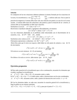 91
Solución
En cualquiera de las tres situaciones debemos plantear el sistema formado por las ecuaciones de
la recta y la circunferencia, o sea y analizar cada caso. Esto es para la
posición de tangencia el sistema debe tener solo una solución (un punto); en caso de ser la recta
secante, el sistema debe tener dos soluciones ( dos puntos) y para la situación de ser exterior, el
sistema debe ser incompatible( no debe tener solución).
Sustituimos (1) en (2):
Resolvemos el producto indicado y agrupamos adecuadamente, así tenemos:
Las tres situaciones planteadas en el problema están relacionadas con el discriminante de la
ecuación, o sea, , donde:
Sustituimos estos valores en (3):
Efectuamos operaciones y reducimos:
Ahora bien, para que la recta sea tangente, debe haber un solo punto de contacto, o sea
de esta manera:
Si la recta es secante entonces: ; así tenemos:
Por último si la recta es exterior, debe tenerse que: , luego:
Ejercicios propuestos
1) Para cada ecuación de la circunferencia que se da a continuación, encuentra los elementos que
se piden y grafique la circunferencia:
a) , encuentre centro y radio;
b) , halle centro, radio e intersecciones con los ejes coordenados;
c) , encuentre centro, radio y puntos de intersección con la recta
2) Con los elementos dados, en cada caso, encuentre la ecuación general de la circunferencia y
haga la gráfica en un sistema cartesiano.
a) b) y pasa por el punto .
 
